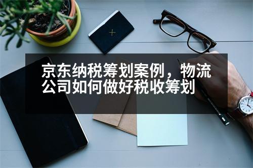 京東納稅籌劃案例，物流公司如何做好稅收籌劃