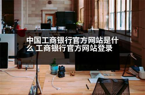 中國工商銀行官方網(wǎng)站是什么 工商銀行官方網(wǎng)站登錄