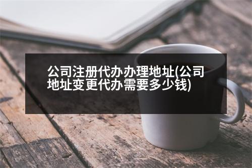 公司注冊(cè)代辦辦理地址(公司地址變更代辦需要多少錢)