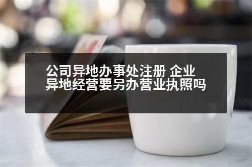 公司異地辦事處注冊 企業(yè)異地經營要另辦營業(yè)執(zhí)照嗎