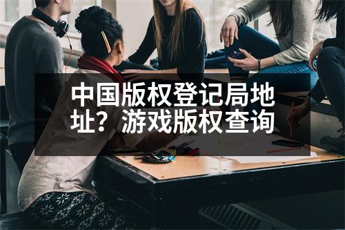 中國版權(quán)登記局地址？游戲版權(quán)查詢