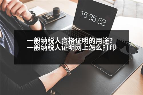 一般納稅人資格證明的用途？一般納稅人證明網(wǎng)上怎么打印