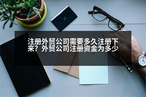 注冊(cè)外貿(mào)公司需要多久注冊(cè)下來？外貿(mào)公司注冊(cè)資金為多少