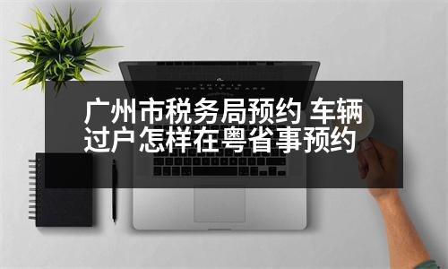 廣州市稅務局預約 車輛過戶怎樣在粵省事預約