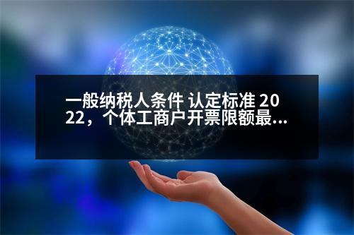 一般納稅人條件 認(rèn)定標(biāo)準(zhǔn) 2022，個(gè)體工商戶開票限額最新規(guī)定2023