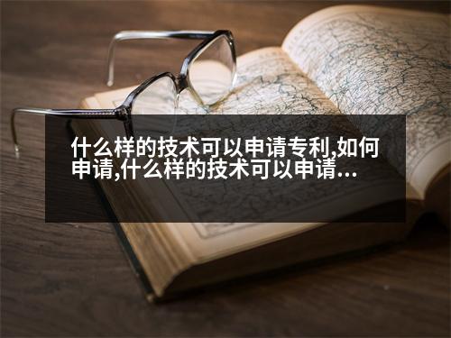 什么樣的技術可以申請專利,如何申請,什么樣的技術可以申請專利