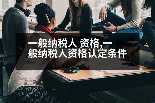 一般納稅人 資格,一般納稅人資格認(rèn)定條件