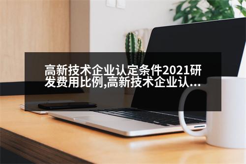 高新技術企業(yè)認定條件2021研發(fā)費用比例,高新技術企業(yè)認定條件2021