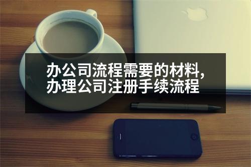 辦公司流程需要的材料,辦理公司注冊手續(xù)流程