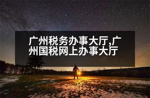 廣州稅務辦事大廳,廣州國稅網(wǎng)上辦事大廳