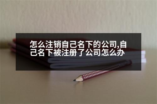 怎么注銷自己名下的公司,自己名下被注冊(cè)了公司怎么辦