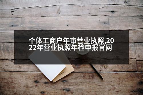 個(gè)體工商戶年審營(yíng)業(yè)執(zhí)照,2022年?duì)I業(yè)執(zhí)照年檢申報(bào)官網(wǎng)