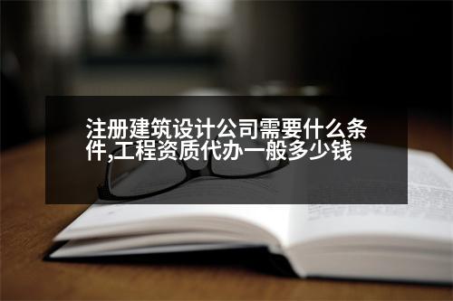 注冊建筑設(shè)計(jì)公司需要什么條件,工程資質(zhì)代辦一般多少錢