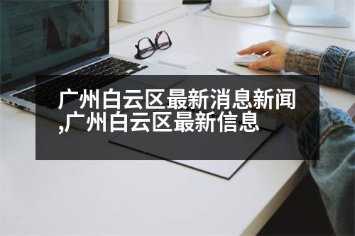 廣州白云區(qū)最新消息新聞,廣州白云區(qū)最新信息