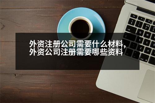 外資注冊(cè)公司需要什么材料,外資公司注冊(cè)需要哪些資料