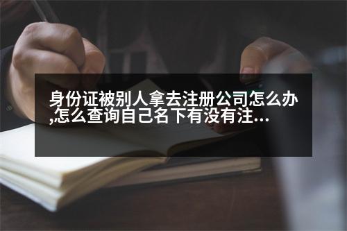 身份證被別人拿去注冊公司怎么辦,怎么查詢自己名下有沒有注冊公司