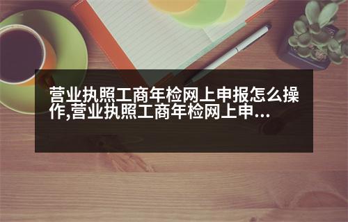 營業(yè)執(zhí)照工商年檢網(wǎng)上申報怎么操作,營業(yè)執(zhí)照工商年檢網(wǎng)上申報