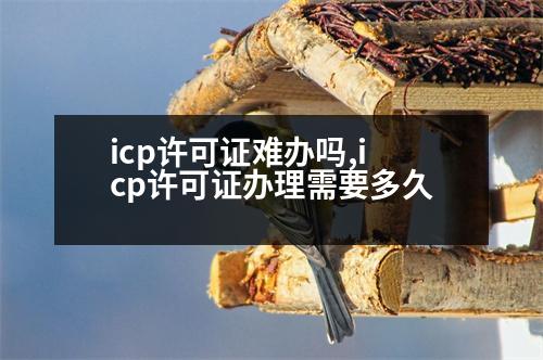 icp許可證難辦嗎,icp許可證辦理需要多久