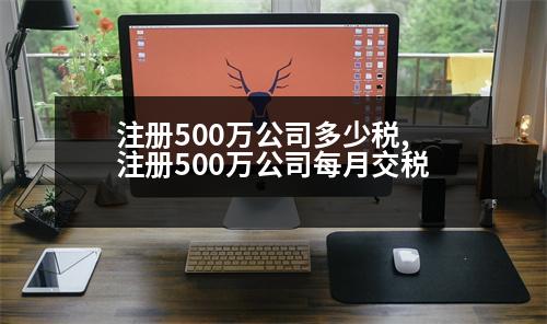 注冊(cè)500萬公司多少稅,注冊(cè)500萬公司每月交稅