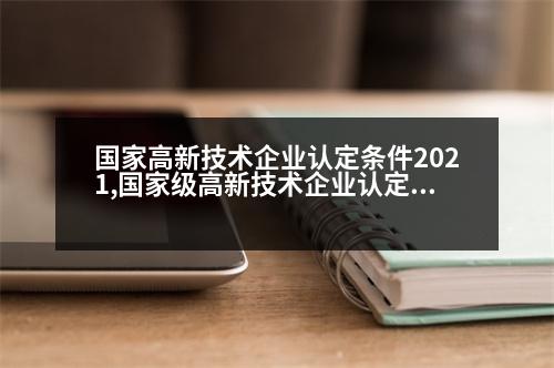 國家高新技術(shù)企業(yè)認(rèn)定條件2021,國家級(jí)高新技術(shù)企業(yè)認(rèn)定標(biāo)準(zhǔn)