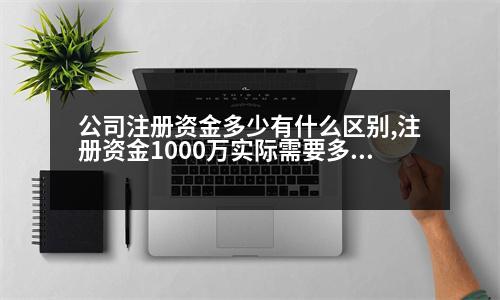 公司注冊資金多少有什么區(qū)別,注冊資金1000萬實際需要多少錢