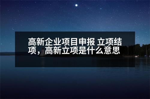 高新企業(yè)項目申報 立項結(jié)項，高新立項是什么意思