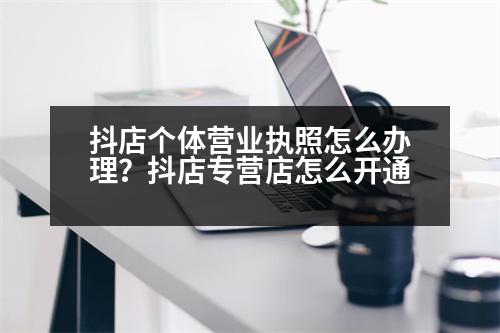 抖店個(gè)體營業(yè)執(zhí)照怎么辦理？抖店專營店怎么開通