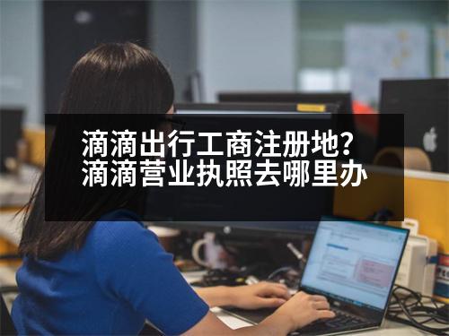 滴滴出行工商注冊(cè)地？滴滴營(yíng)業(yè)執(zhí)照去哪里辦