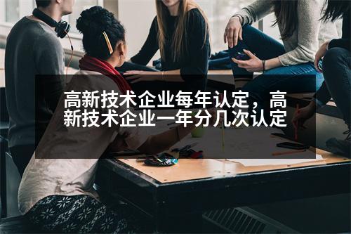 高新技術(shù)企業(yè)每年認(rèn)定，高新技術(shù)企業(yè)一年分幾次認(rèn)定