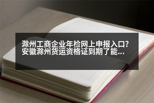 滁州工商企業(yè)年檢網(wǎng)上申報(bào)入口？安徽滁州貨運(yùn)資格證到期了能延遲多久年審