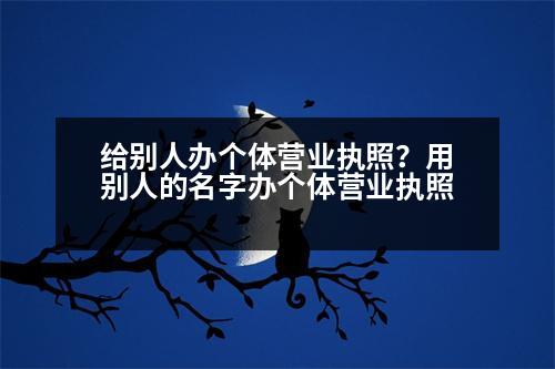 給別人辦個(gè)體營業(yè)執(zhí)照？用別人的名字辦個(gè)體營業(yè)執(zhí)照