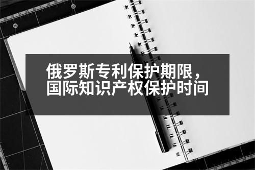 俄羅斯專利保護(hù)期限，國際知識產(chǎn)權(quán)保護(hù)時間