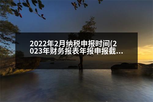 2022年2月納稅申報(bào)時(shí)間(2023年財(cái)務(wù)報(bào)表年報(bào)申報(bào)截止時(shí)間)