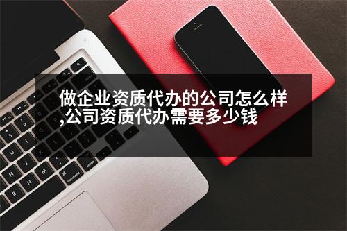 做企業(yè)資質(zhì)代辦的公司怎么樣,公司資質(zhì)代辦需要多少錢