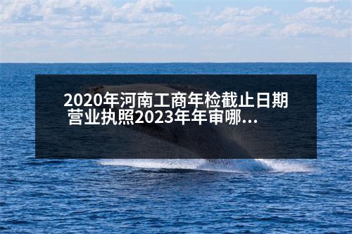 2020年河南工商年檢截止日期 營(yíng)業(yè)執(zhí)照2023年年審哪一年的