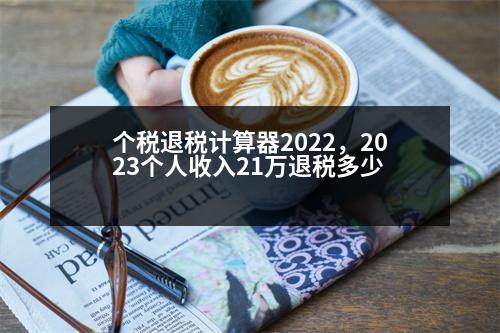 個稅退稅計算器2022，2023個人收入21萬退稅多少