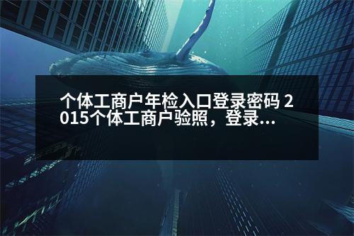 個(gè)體工商戶(hù)年檢入口登錄密碼 2015個(gè)體工商戶(hù)驗(yàn)照，登錄密碼是什么