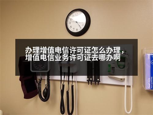 辦理增值電信許可證怎么辦理，增值電信業(yè)務(wù)許可證去哪辦啊