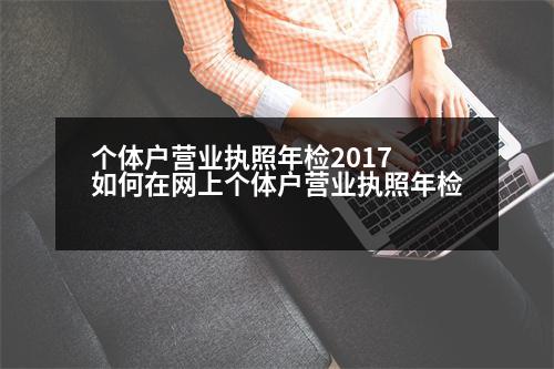 個(gè)體戶營(yíng)業(yè)執(zhí)照年檢2017 如何在網(wǎng)上個(gè)體戶營(yíng)業(yè)執(zhí)照年檢