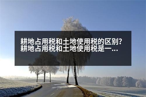 耕地占用稅和土地使用稅的區(qū)別？耕地占用稅和土地使用稅是一并繳納的嗎