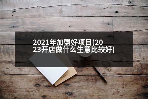 2021年加盟好項目(2023開店做什么生意比較好)