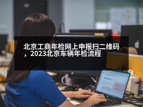 北京工商年檢網(wǎng)上申報掃二維碼，2023北京車輛年檢流程