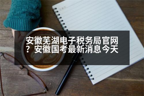 安徽蕪湖電子稅務局官網(wǎng)？安徽國考最新消息今天