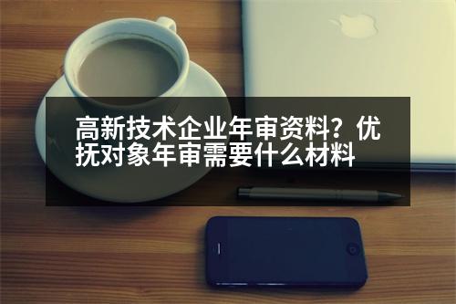 高新技術(shù)企業(yè)年審資料？優(yōu)撫對象年審需要什么材料