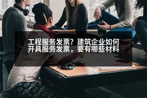 工程服務(wù)發(fā)票？建筑企業(yè)如何開具服務(wù)發(fā)票，要有哪些材料