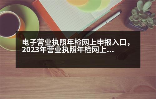 電子營業(yè)執(zhí)照年檢網(wǎng)上申報入口，2023年營業(yè)執(zhí)照年檢網(wǎng)上申報流程