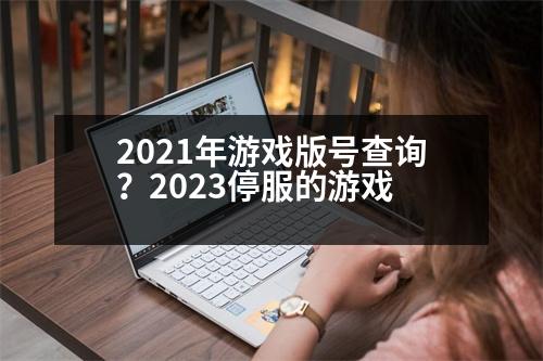 2021年游戲版號查詢？2023停服的游戲