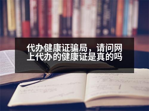 代辦健康證騙局，請(qǐng)問(wèn)網(wǎng)上代辦的健康證是真的嗎