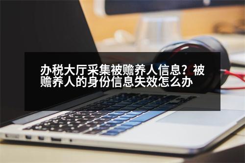 辦稅大廳采集被贍養(yǎng)人信息？被贍養(yǎng)人的身份信息失效怎么辦