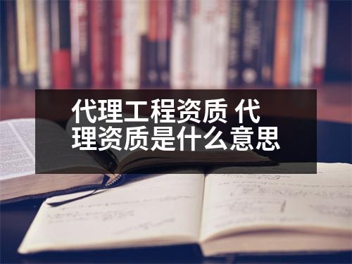 代理工程資質(zhì) 代理資質(zhì)是什么意思